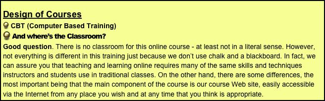 Design of Courses
 CBT (Computer Based Training)
 And where’s the Classroom?
Good question. There is no classroom for this online course - at least not in a literal sense. However, not everything is different in this training just because we don’t use chalk and a blackboard. In fact, we can assure you that teaching and learning online requires many of the same skills and techniques instructors and students use in traditional classes. On the other hand, there are some differences, the most important being that the main component of the course is our course Web site, easily accessible via the Internet from any place you wish and at any time that you think is appropriate.